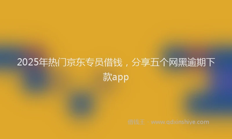 2025年热门京东专员借钱，分享五个网黑逾期下款app