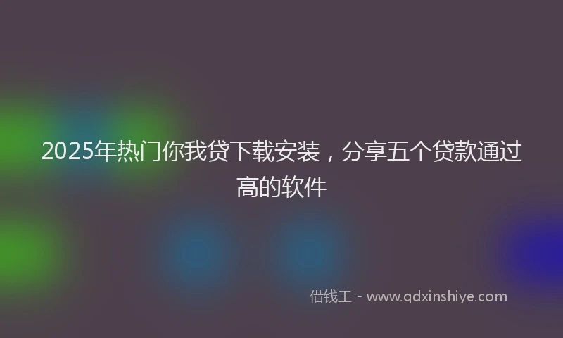 2025年热门你我贷下载安装，分享五个贷款通过高的软件