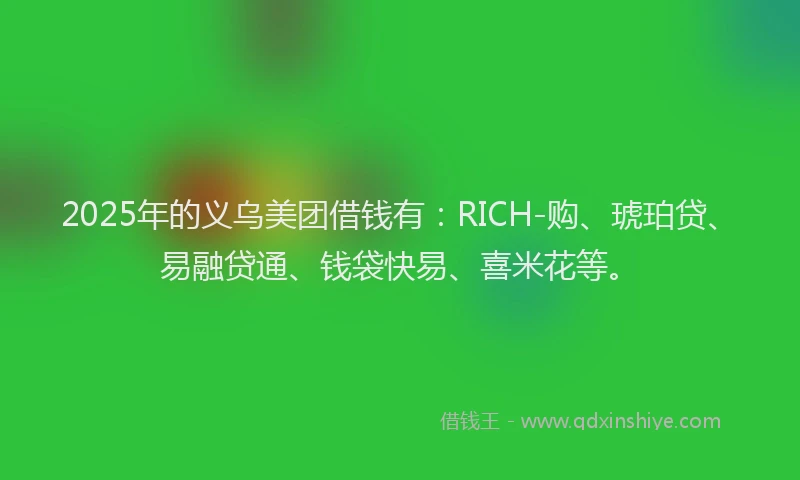 2025年的义乌美团借钱有：RICH-购、琥珀贷、易融贷通、钱袋快易、喜米花等。