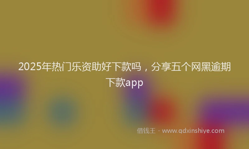 2025年热门乐资助好下款吗，分享五个网黑逾期下款app