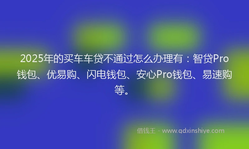 2025年的买车车贷不通过怎么办理有：智贷Pro钱包、优易购、闪电钱包、安心Pro钱包、易速购等。