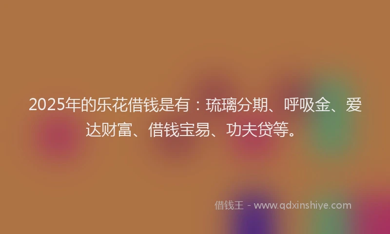 2025年的乐花借钱是有：琉璃分期、呼吸金、爱达财富、借钱宝易、功夫贷等。