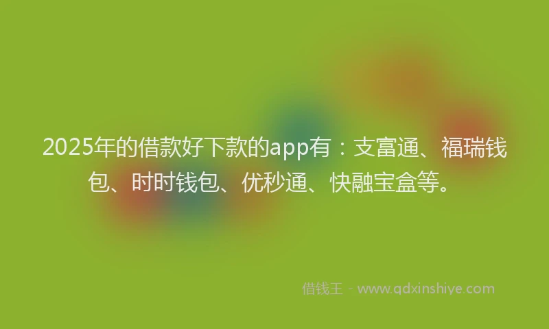 2025年的借款好下款的app有：支富通、福瑞钱包、时时钱包、优秒通、快融宝盒等。