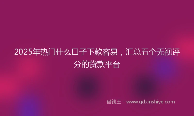 2025年热门什么口子下款容易，汇总五个无视评分的贷款平台
