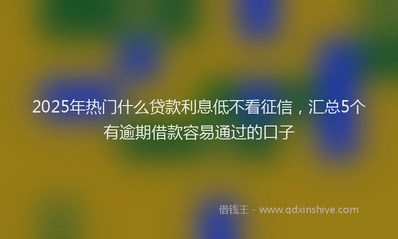 2025年热门什么贷款利息低不看征信，汇总5个有逾期借款容易通过的口子
