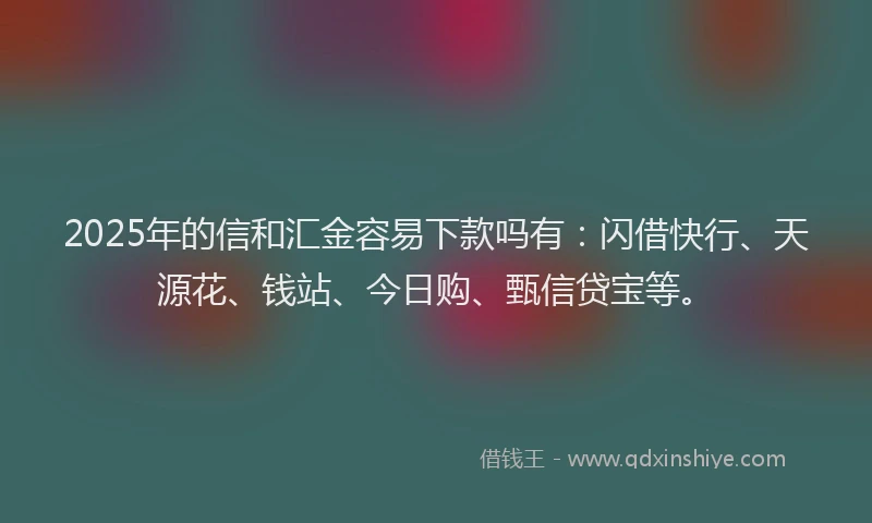 2025年的信和汇金容易下款吗有：闪借快行、天源花、钱站、今日购、甄信贷宝等。