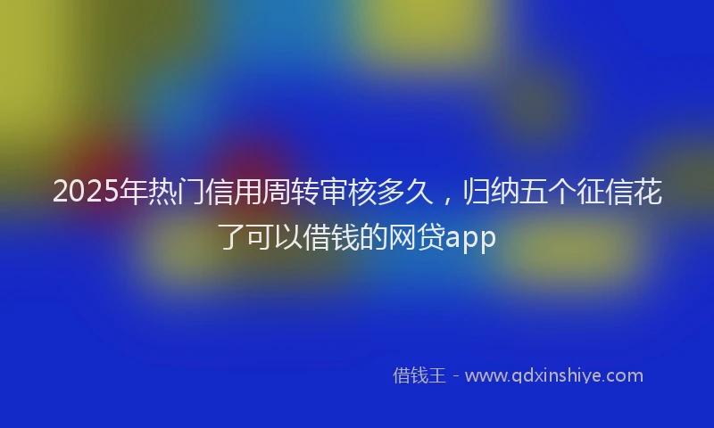 2025年热门信用周转审核多久，归纳五个征信花了可以借钱的网贷app