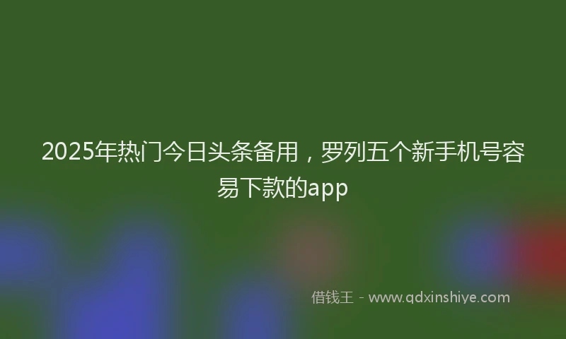 2025年热门今日头条备用，罗列五个新手机号容易下款的app