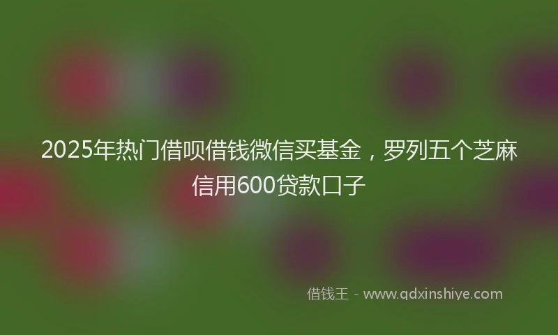 2025年热门借呗借钱微信买基金，罗列五个芝麻信用600贷款口子