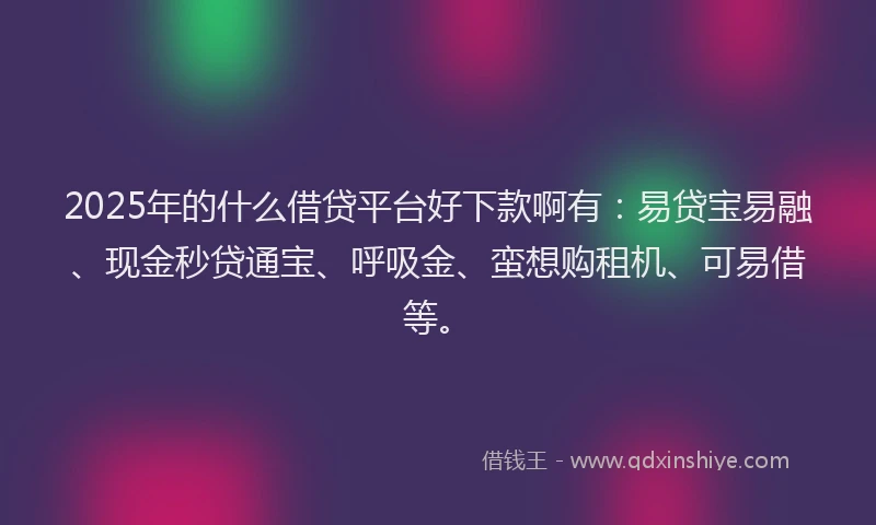 2025年的什么借贷平台好下款啊有：易贷宝易融、现金秒贷通宝、呼吸金、蛮想购租机、可易借等。