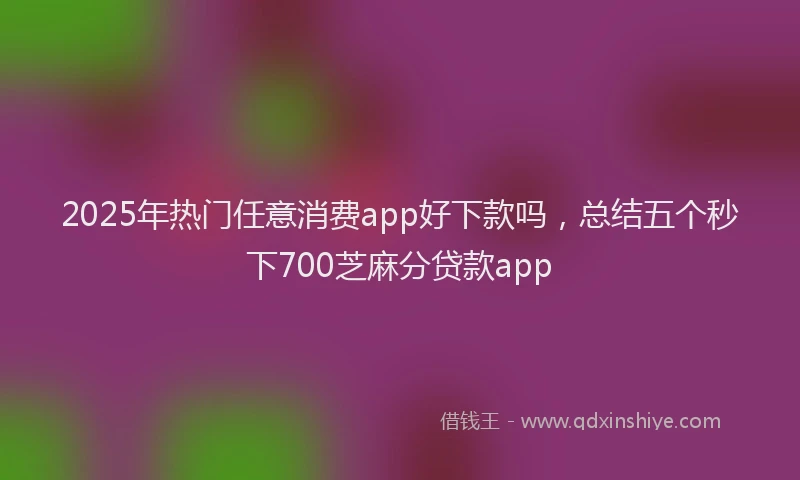 2025年热门任意消费app好下款吗，总结五个秒下700芝麻分贷款app