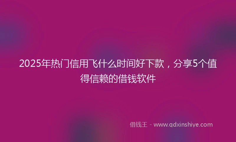 2025年热门信用飞什么时间好下款，分享5个值得信赖的借钱软件