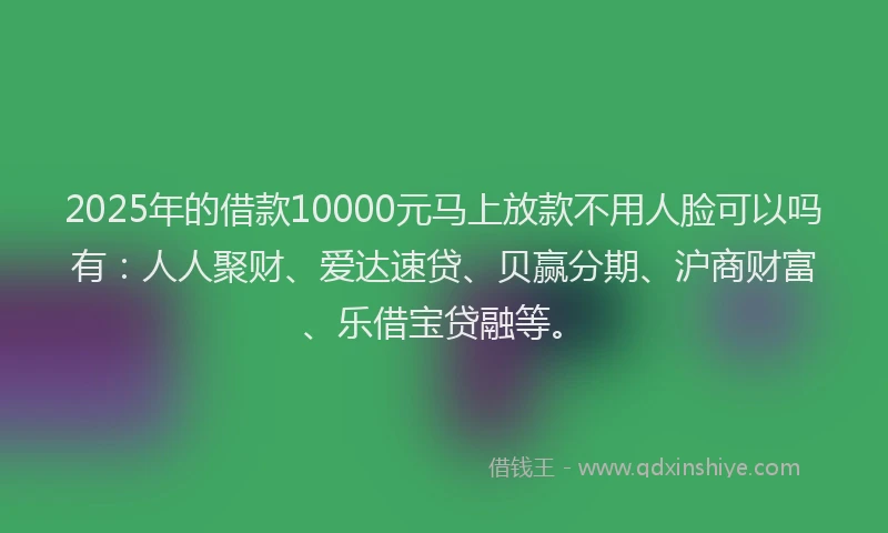 2025年的借款10000元马上放款不用人脸可以吗有：人人聚财、爱达速贷、贝赢分期、沪商财富、乐借宝贷融等。