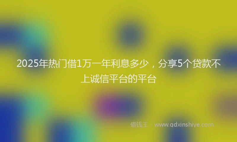 2025年热门借1万一年利息多少，分享5个贷款不上诚信平台的平台