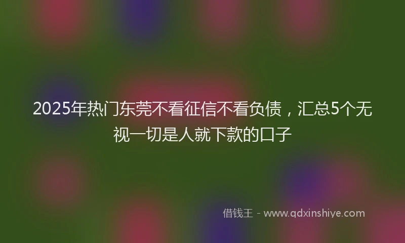 2025年热门东莞不看征信不看负债，汇总5个无视一切是人就下款的口子