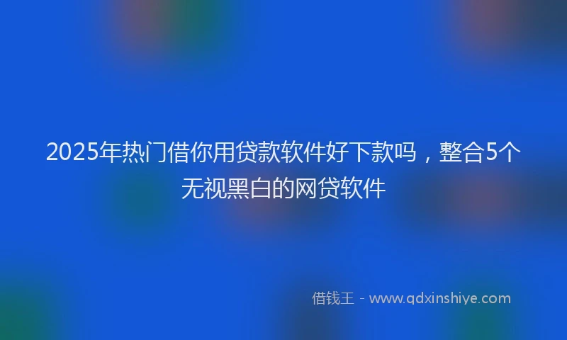2025年热门借你用贷款软件好下款吗，整合5个无视黑白的网贷软件