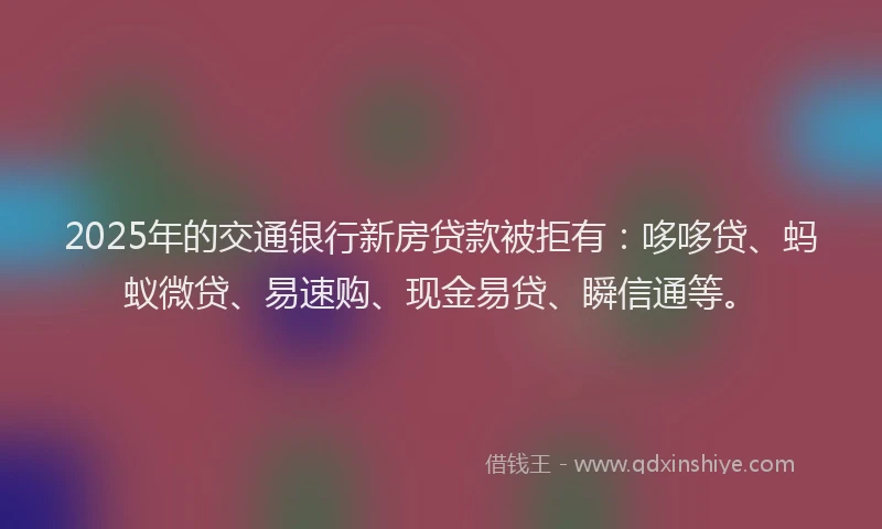 2025年的交通银行新房贷款被拒有：哆哆贷、蚂蚁微贷、易速购、现金易贷、瞬信通等。