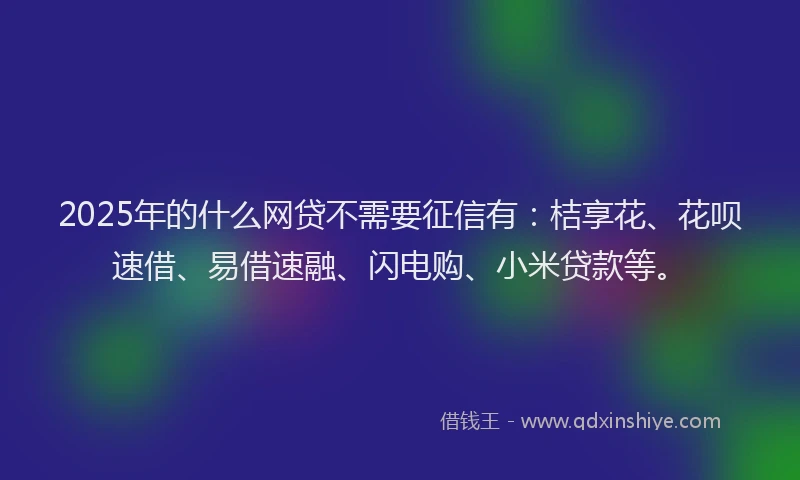 2025年的什么网贷不需要征信有：桔享花、花呗速借、易借速融、闪电购、小米贷款等。