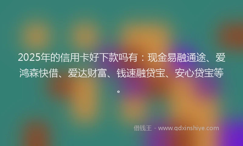 2025年的信用卡好下款吗有：现金易融通途、爱鸿森快借、爱达财富、钱速融贷宝、安心贷宝等。