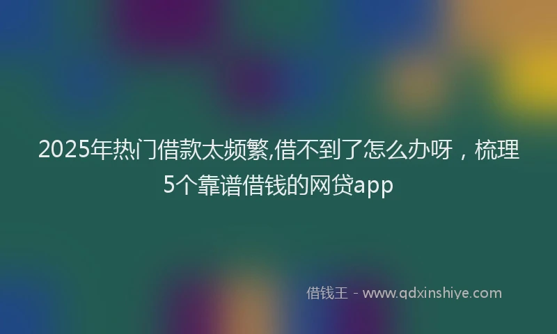 2025年热门借款太频繁,借不到了怎么办呀，梳理5个靠谱借钱的网贷app