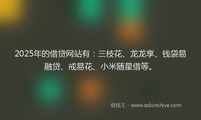 2025年的借贷网站有：三枝花、龙龙享、钱袋易融贷、戒易花、小米随星借等。