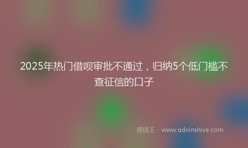 2025年热门借呗审批不通过，归纳5个低门槛不查征信的口子