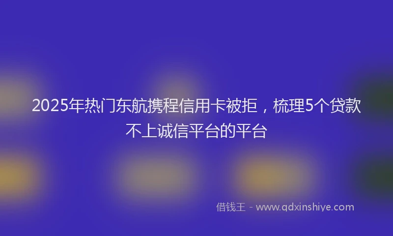 2025年热门东航携程信用卡被拒，梳理5个贷款不上诚信平台的平台