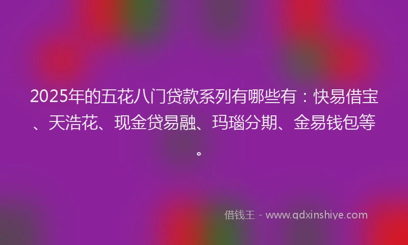 2025年的五花八门贷款系列有哪些有：快易借宝、天浩花、现金贷易融、玛瑙分期、金易钱包等。