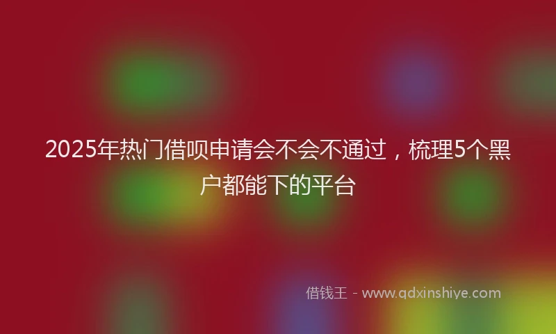 2025年热门借呗申请会不会不通过，梳理5个黑户都能下的平台
