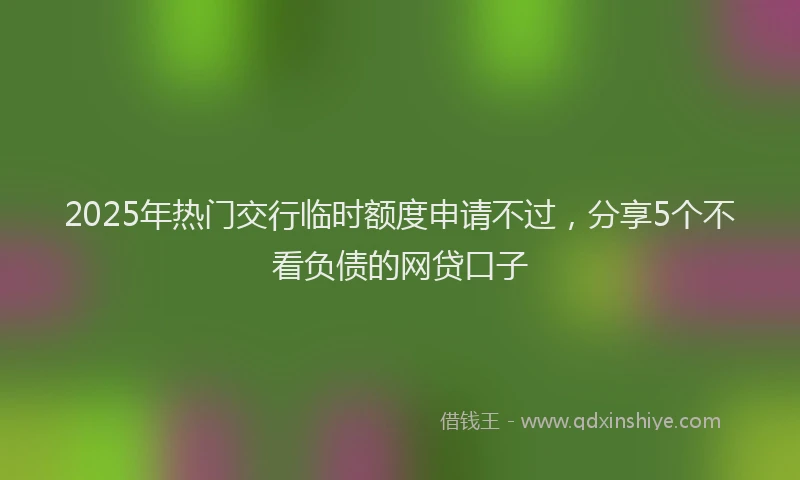 2025年热门交行临时额度申请不过，分享5个不看负债的网贷口子