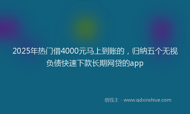 2025年热门借4000元马上到账的，归纳五个无视负债快速下款长期网贷的app