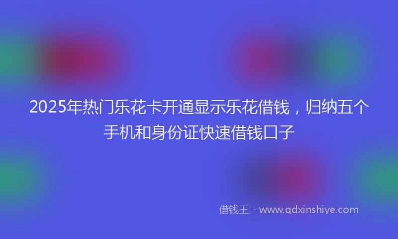 2025年热门乐花卡开通显示乐花借钱，归纳五个手机和身份证快速借钱口子