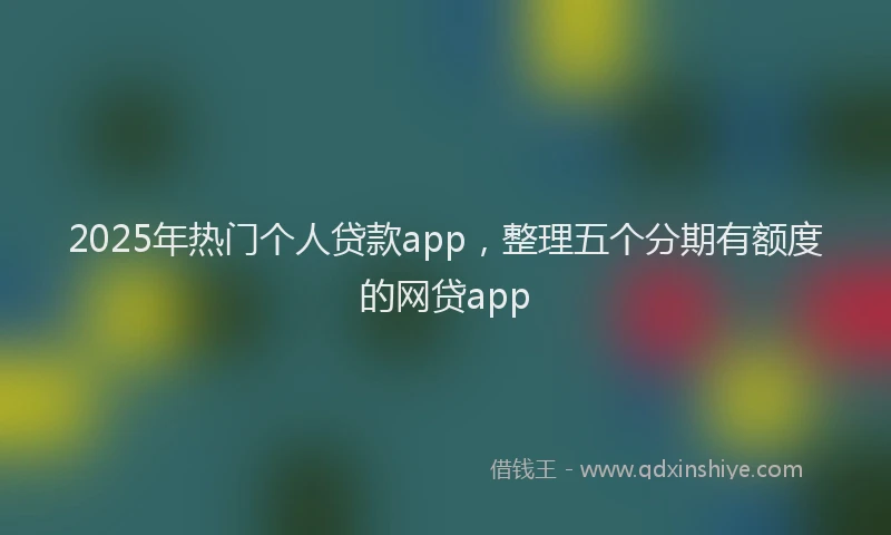 2025年热门个人贷款app，整理五个分期有额度的网贷app