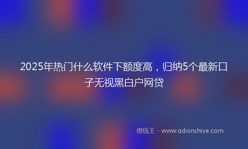 2025年热门什么软件下额度高，归纳5个最新口子无视黑白户网贷
