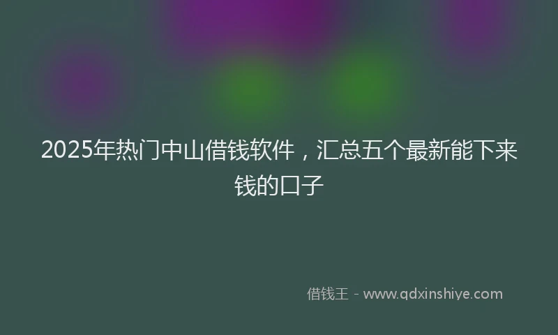 2025年热门中山借钱软件，汇总五个最新能下来钱的口子