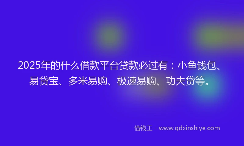 2025年的什么借款平台贷款必过有：小鱼钱包、易贷宝、多米易购、极速易购、功夫贷等。