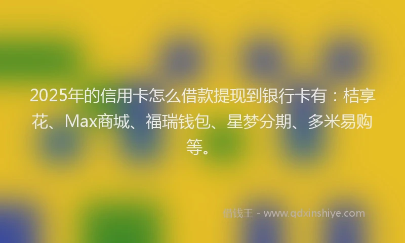 2025年的信用卡怎么借款提现到银行卡有：桔享花、Max商城、福瑞钱包、星梦分期、多米易购等。