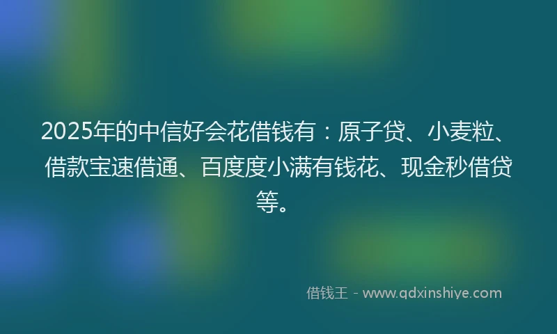2025年的中信好会花借钱有：原子贷、小麦粒、借款宝速借通、百度度小满有钱花、现金秒借贷等。