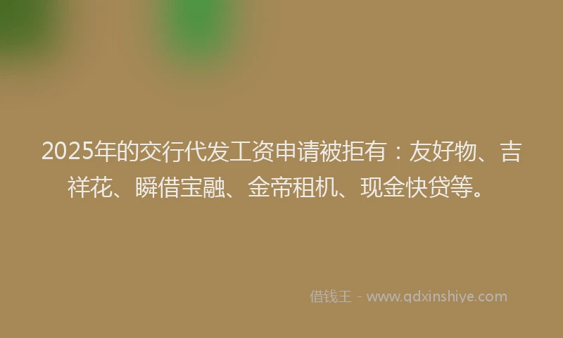 2025年的交行代发工资申请被拒有：友好物、吉祥花、瞬借宝融、金帝租机、现金快贷等。