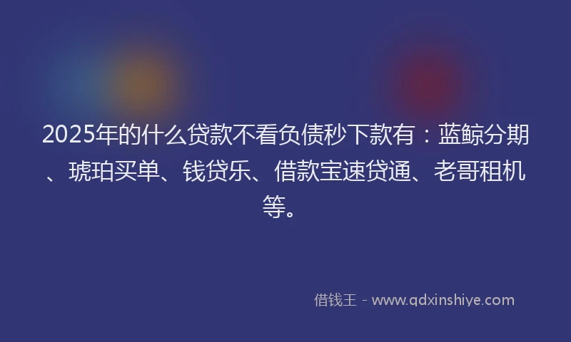 2025年的什么贷款不看负债秒下款有:蓝鲸分期、琥珀买单、钱贷乐、借款宝速贷通、老哥租机等。