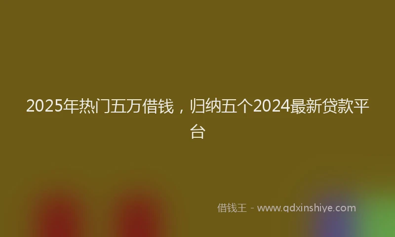2025年热门五万借钱，归纳五个2024最新贷款平台