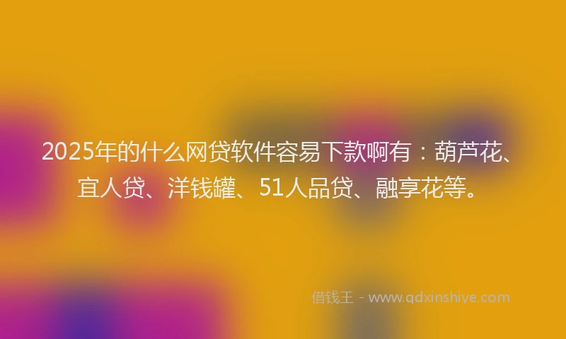 2025年的什么网贷软件容易下款啊有：葫芦花、宜人贷、洋钱罐、51人品贷、融享花等。