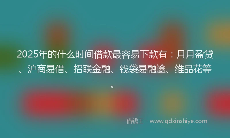 2025年的什么时间借款最容易下款有：月月盈贷、沪商易借、招联金融、钱袋易融途、维品花等。