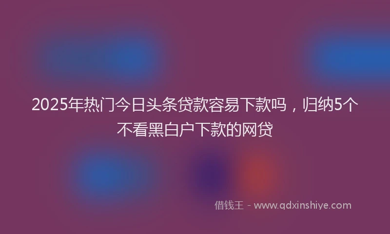 2025年热门今日头条贷款容易下款吗，归纳5个不看黑白户下款的网贷