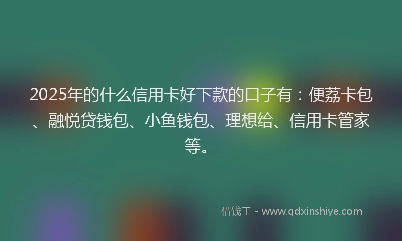 2025年的什么信用卡好下款的口子有：便荔卡包、融悦贷钱包、小鱼钱包、理想给、信用卡管家等。