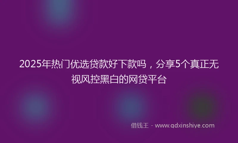 2025年热门优选贷款好下款吗，分享5个真正无视风控黑白的网贷平台