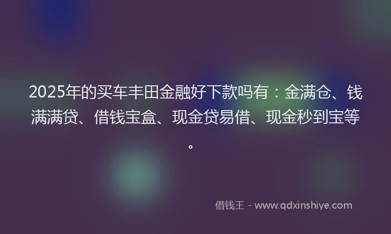 2025年的买车丰田金融好下款吗有：金满仓、钱满满贷、借钱宝盒、现金贷易借、现金秒到宝等。