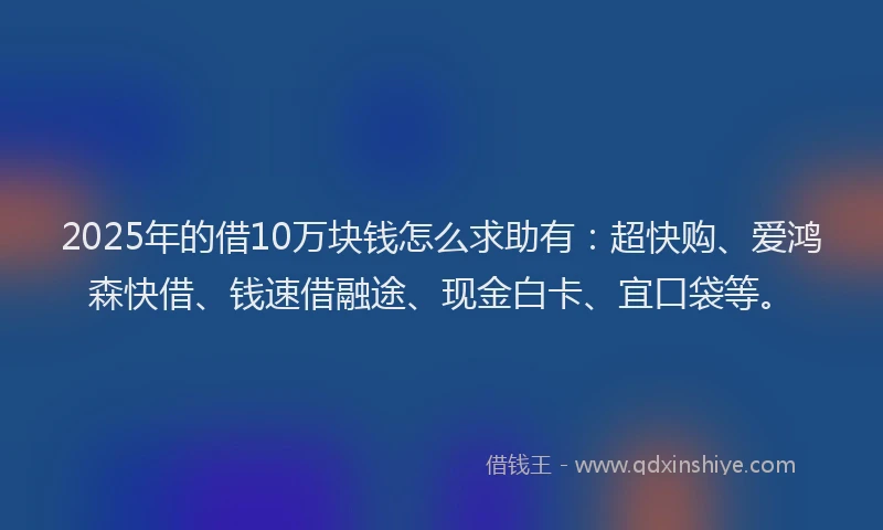 2025年的借10万块钱怎么求助有：超快购、爱鸿森快借、钱速借融途、现金白卡、宜口袋等。