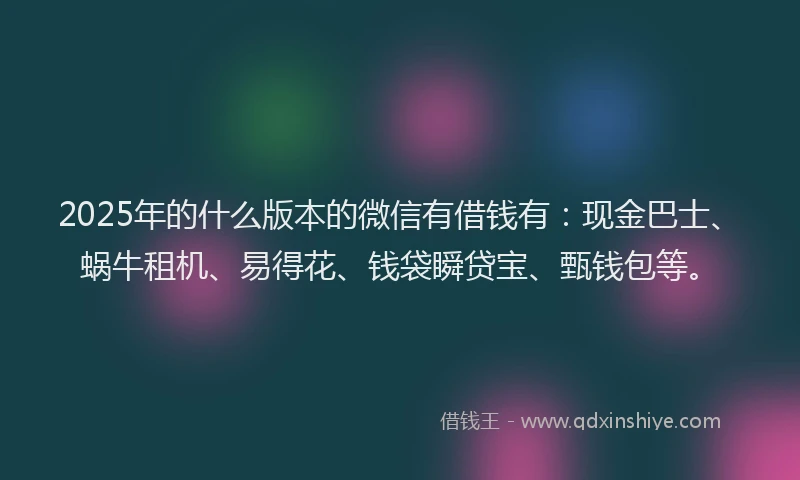 2025年的什么版本的微信有借钱有：现金巴士、蜗牛租机、易得花、钱袋瞬贷宝、甄钱包等。