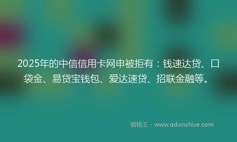 2025年的中信信用卡网申被拒有：钱速达贷、口袋金、易贷宝钱包、爱达速贷、招联金融等。